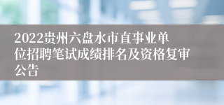 2022贵州六盘水市直事业单位招聘笔试成绩排名及资格复审公告