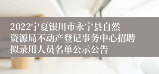 2022宁夏银川市永宁县自然资源局不动产登记事务中心招聘拟录用人员名单公示公告