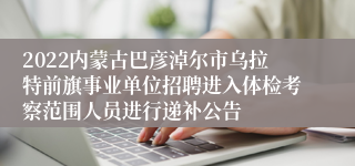 2022内蒙古巴彦淖尔市乌拉特前旗事业单位招聘进入体检考察范围人员进行递补公告