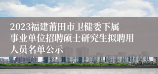 2023福建莆田市卫健委下属事业单位招聘硕士研究生拟聘用人员名单公示