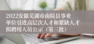 2022安徽芜湖市南陵县事业单位引进高层次人才和紧缺人才拟聘用人员公示（第三批）