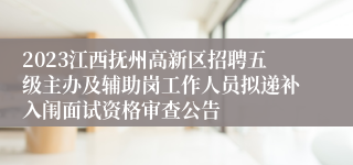 2023江西抚州高新区招聘五级主办及辅助岗工作人员拟递补入闱面试资格审查公告