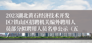 2023湖北黄石经济技术开发区?铁山区招聘机关编外聘用人员部分拟聘用人员名单公示（五）