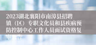 2023湖北襄阳市南漳县招聘镇（区）专职文化员和县疾病预防控制中心工作人员面试资格复审公告