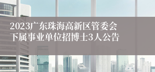 2023广东珠海高新区管委会下属事业单位招博士3人公告