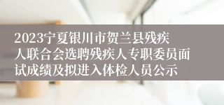 2023宁夏银川市贺兰县残疾人联合会选聘残疾人专职委员面试成绩及拟进入体检人员公示