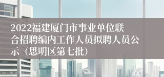 2022福建厦门市事业单位联合招聘编内工作人员拟聘人员公示（思明区第七批）