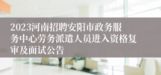 2023河南招聘安阳市政务服务中心劳务派遣人员进入资格复审及面试公告