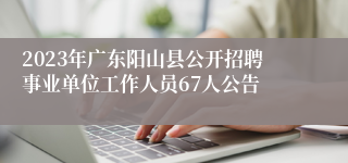 2023年广东阳山县公开招聘事业单位工作人员67人公告