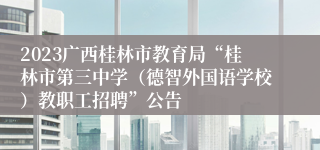 2023广西桂林市教育局“桂林市第三中学（德智外国语学校）教职工招聘”公告