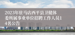 2023年驻马店西平县卫健体委所属事业单位招聘工作人员14名公告