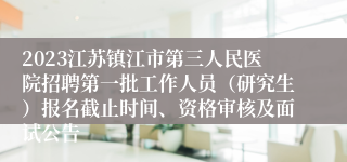 2023江苏镇江市第三人民医院招聘第一批工作人员（研究生）报名截止时间、资格审核及面试公告