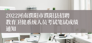 2022河南濮阳市濮阳县招聘教育卫健系统人员考试笔试成绩通知