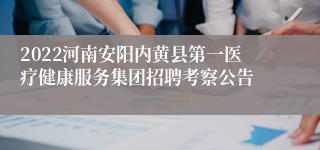 2022河南安阳内黄县第一医疗健康服务集团招聘考察公告