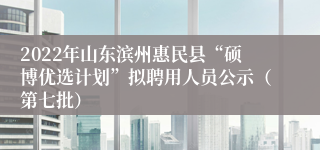 2022年山东滨州惠民县“硕博优选计划”拟聘用人员公示（第七批）