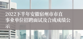 2022下半年安徽宿州市市直事业单位招聘面试及合成成绩公示