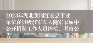 2023年湖北黄冈红安县事业单位在县级驻军军人随军家属中公开招聘工作人员体检、考察公告