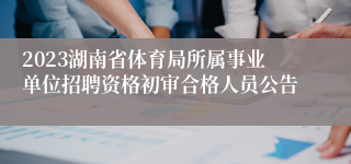 2023湖南省体育局所属事业单位招聘资格初审合格人员公告