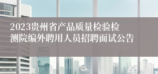 2023贵州省产品质量检验检测院编外聘用人员招聘面试公告