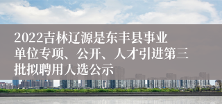 2022吉林辽源是东丰县事业单位专项、公开、人才引进第三批拟聘用人选公示