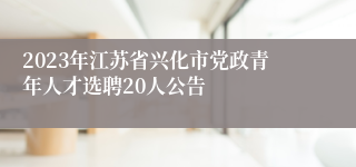 2023年江苏省兴化市党政青年人才选聘20人公告