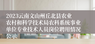 2023云南文山州丘北县农业农村和科学技术局农科系统事业单位专业技术人员岗位聘用情况公示