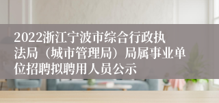 2022浙江宁波市综合行政执法局（城市管理局）局属事业单位招聘拟聘用人员公示