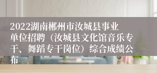 2022湖南郴州市汝城县事业单位招聘（汝城县文化馆音乐专干、舞蹈专干岗位）综合成绩公布