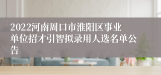 2022河南周口市淮阳区事业单位招才引智拟录用人选名单公告