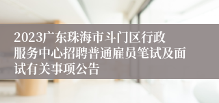 2023广东珠海市斗门区行政服务中心招聘普通雇员笔试及面试有关事项公告