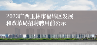 2023广西玉林市福绵区发展和改革局招聘聘用前公示