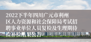 2022下半年四川广元市利州区人力资源和社会保障局考试招聘事业单位人员复检及生理期待检补检结果公告