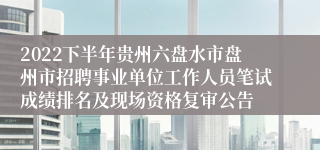 2022下半年贵州六盘水市盘州市招聘事业单位工作人员笔试成绩排名及现场资格复审公告