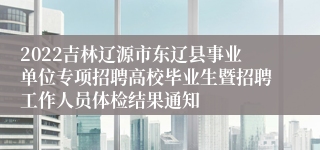 2022吉林辽源市东辽县事业单位专项招聘高校毕业生暨招聘工作人员体检结果通知