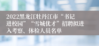 2022黑龙江牡丹江市“书记进校园”“雪城优才”招聘拟进入考察、体检人员名单