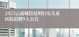 2023云南城投昆明妇女儿童医院招聘9人公告