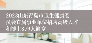 2023山东青岛市卫生健康委员会直属事业单位招聘高级人才和博士879人简章