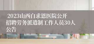  2023山西白求恩医院公开招聘劳务派遣制工作人员30人公告