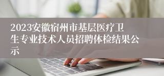 2023安徽宿州市基层医疗卫生专业技术人员招聘体检结果公示