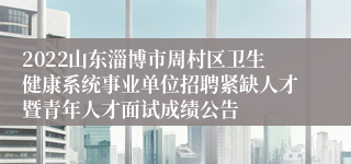 2022山东淄博市周村区卫生健康系统事业单位招聘紧缺人才暨青年人才面试成绩公告