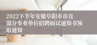 2022下半年安徽阜阳市市直部分事业单位招聘面试通知书领取通知