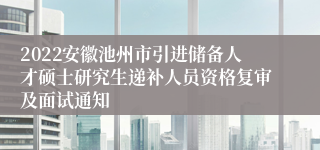 2022安徽池州市引进储备人才硕士研究生递补人员资格复审及面试通知