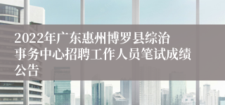 2022年广东惠州博罗县综治事务中心招聘工作人员笔试成绩公告 