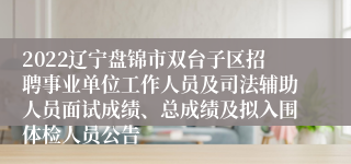 2022辽宁盘锦市双台子区招聘事业单位工作人员及司法辅助人员面试成绩、总成绩及拟入围体检人员公告