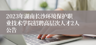 2023年湖南长沙环境保护职业技术学院招聘高层次人才2人公告