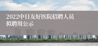 2022中日友好医院招聘人员拟聘用公示