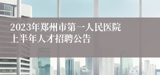 2023年郑州市第一人民医院上半年人才招聘公告