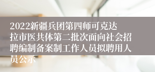 2022新疆兵团第四师可克达拉市医共体第二批次面向社会招聘编制备案制工作人员拟聘用人员公示