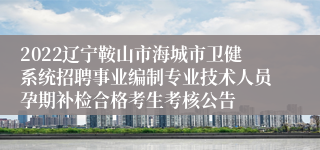 2022辽宁鞍山市海城市卫健系统招聘事业编制专业技术人员孕期补检合格考生考核公告