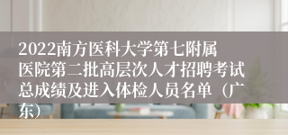 2022南方医科大学第七附属医院第二批高层次人才招聘考试总成绩及进入体检人员名单（广东）